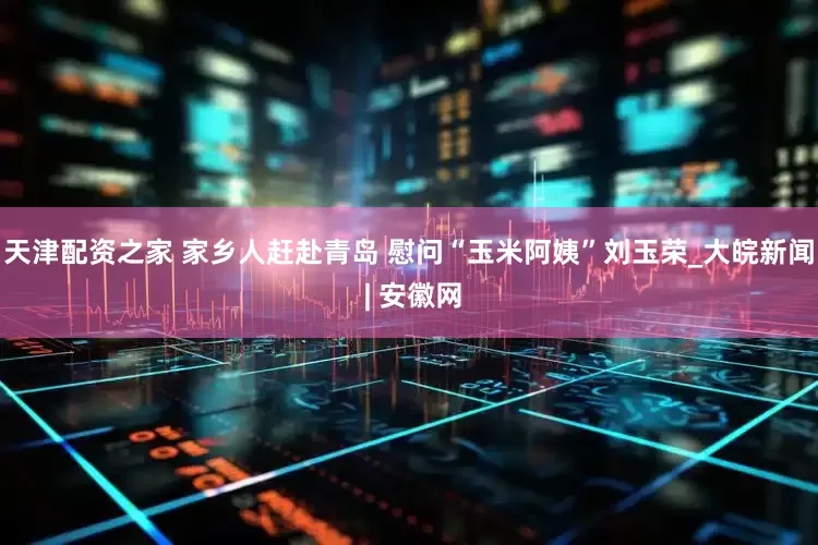 天津配资之家 家乡人赶赴青岛 慰问“玉米阿姨”刘玉荣_大皖新闻 | 安徽网