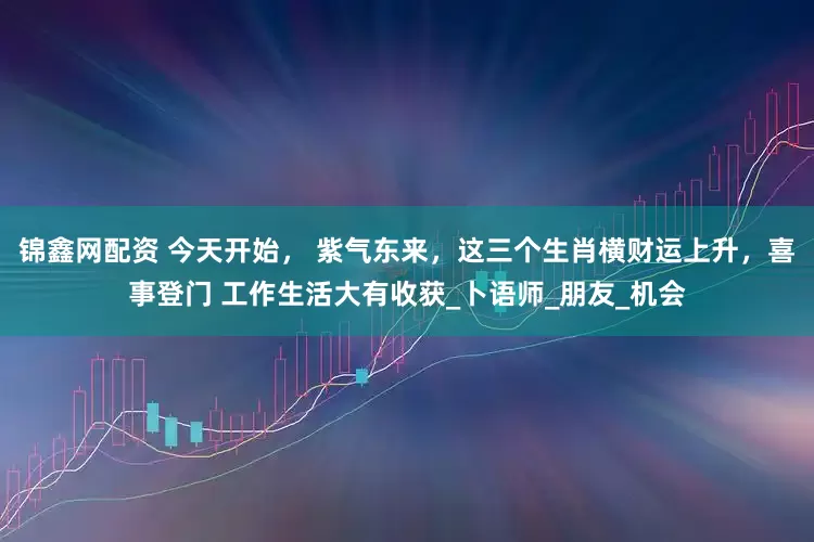 锦鑫网配资 今天开始， 紫气东来，这三个生肖横财运上升，喜事登门 工作生活大有收获_卜语师_朋友_机会
