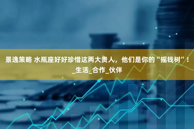 景逸策略 水瓶座好好珍惜这两大贵人，他们是你的“摇钱树”！_生活_合作_伙伴