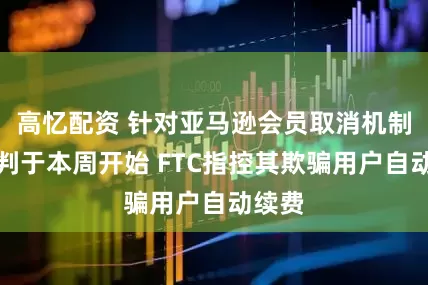 高忆配资 针对亚马逊会员取消机制的审判于本周开始 FTC指控其欺骗用户自动续费