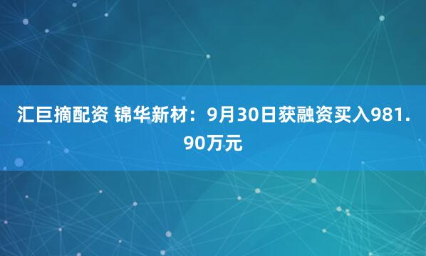 汇巨摘配资 锦华新材：9月30日获融资买入981.90万元