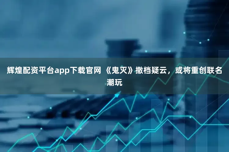 辉煌配资平台app下载官网 《鬼灭》撤档疑云，或将重创联名潮玩