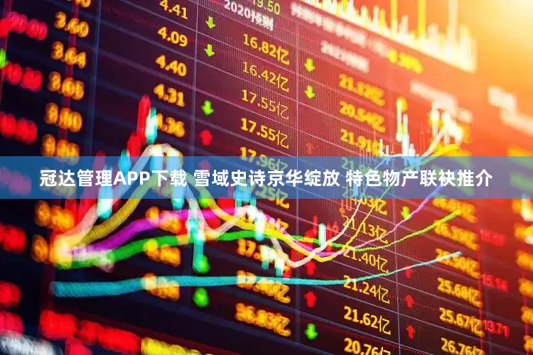 冠达管理APP下载 雪域史诗京华绽放 特色物产联袂推介
