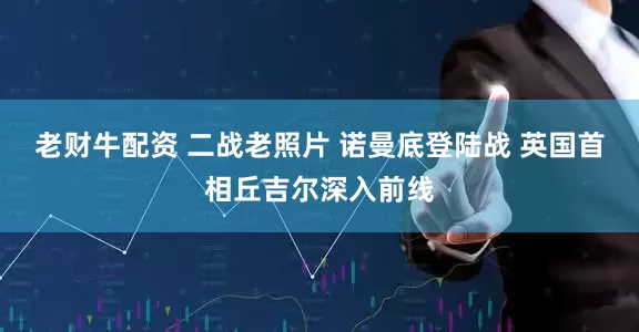 老财牛配资 二战老照片 诺曼底登陆战 英国首相丘吉尔深入前线