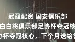 冠盈配资 国安俱乐部后悔吗！白白将俱乐部足协杯夺冠核心，下个月送给鲁能