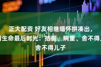正大配资 好友相继缅怀拼凑出，何晴生命最后时光：拮据、病重、舍不得儿子