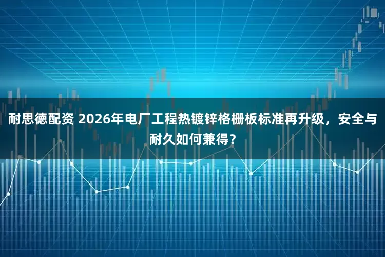 耐思徳配资 2026年电厂工程热镀锌格栅板标准再升级，安全与耐久如何兼得？