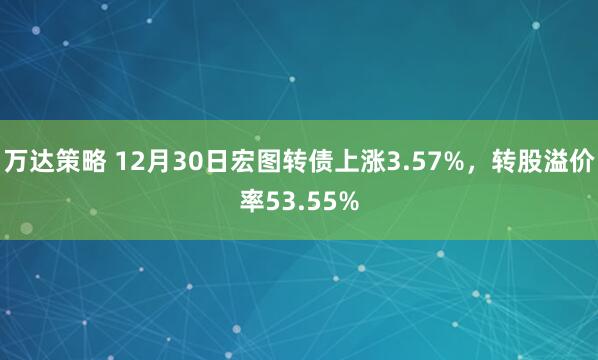 万达策略 12月30日宏图转债上涨3.57%，转股溢价率53.55%