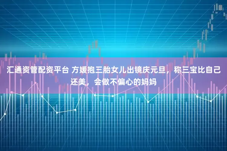 汇通资管配资平台 方媛抱三胎女儿出镜庆元旦，称三宝比自己还美，会做不偏心的妈妈