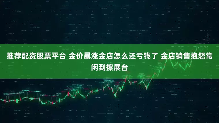 推荐配资股票平台 金价暴涨金店怎么还亏钱了 金店销售抱怨常闲到擦展台