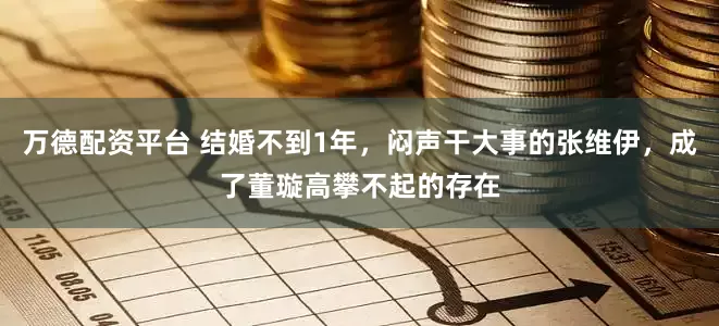 万德配资平台 结婚不到1年，闷声干大事的张维伊，成了董璇高攀不起的存在
