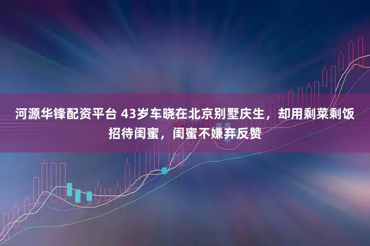 河源华锋配资平台 43岁车晓在北京别墅庆生，却用剩菜剩饭招待闺蜜，闺蜜不嫌弃反赞