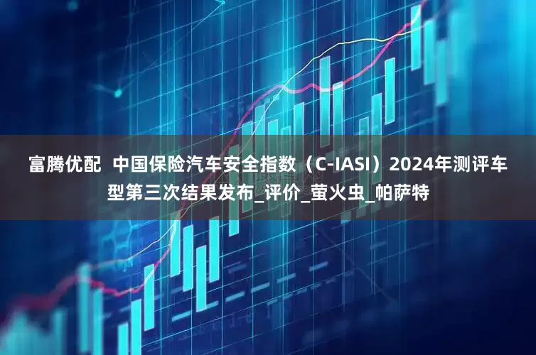 富腾优配  中国保险汽车安全指数（C-IASI）2024年测评车型第三次结果发布_评价_萤火虫_帕萨特