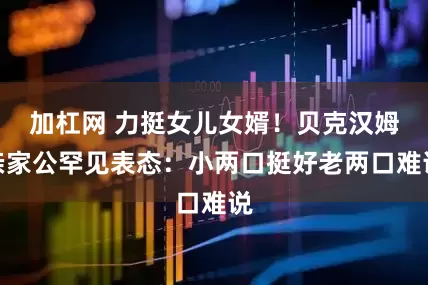 加杠网 力挺女儿女婿！贝克汉姆亲家公罕见表态：小两口挺好老两口难说